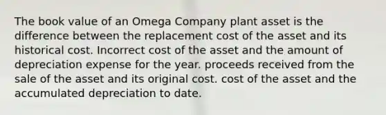 The book value of an Omega Company plant asset is the difference between the replacement cost of the asset and its historical cost. Incorrect cost of the asset and the amount of depreciation expense for the year. proceeds received from the sale of the asset and its original cost. cost of the asset and the accumulated depreciation to date.