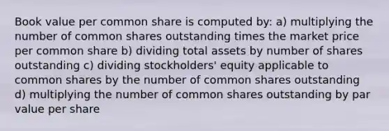 Book value per common share is computed by: a) multiplying the number of common shares outstanding times the market price per common share b) dividing total assets by number of shares outstanding c) dividing stockholders' equity applicable to common shares by the number of common shares outstanding d) multiplying the number of common shares outstanding by par value per share