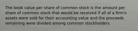 The book value per share of common stock is the amount per share of common stock that would be received if all of a firm's assets were sold for their accounting value and the proceeds remaining were divided among common stockholders