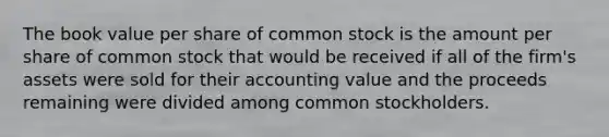 The book value per share of common stock is the amount per share of common stock that would be received if all of the firm's assets were sold for their accounting value and the proceeds remaining were divided among common stockholders.