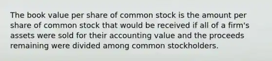 The book value per share of common stock is the amount per share of common stock that would be received if all of a​ firm's assets were sold for their accounting value and the proceeds remaining were divided among common stockholders.