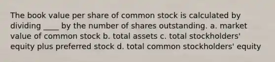 The book value per share of common stock is calculated by dividing ____ by the number of shares outstanding. a. market value of common stock b. total assets c. total stockholders' equity plus preferred stock d. total common stockholders' equity