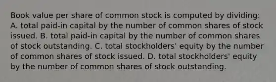 Book value per share of common stock is computed by dividing: A. total paid-in capital by the number of common shares of stock issued. B. total paid-in capital by the number of common shares of stock outstanding. C. total stockholders' equity by the number of common shares of stock issued. D. total stockholders' equity by the number of common shares of stock outstanding.