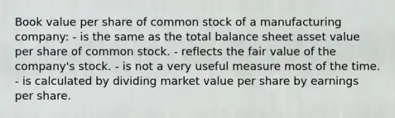 Book value per share of common stock of a manufacturing company: - is the same as the total balance sheet asset value per share of common stock. - reflects the fair value of the company's stock. - is not a very useful measure most of the time. - is calculated by dividing market value per share by earnings per share.