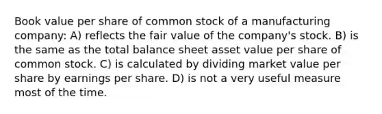 Book value per share of common stock of a manufacturing company: A) reflects the fair value of the company's stock. B) is the same as the total balance sheet asset value per share of common stock. C) is calculated by dividing market value per share by earnings per share. D) is not a very useful measure most of the time.