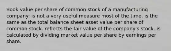 Book value per share of common stock of a manufacturing company: is not a very useful measure most of the time. is the same as the total balance sheet asset value per share of common stock. reflects the fair value of the company's stock. is calculated by dividing market value per share by earnings per share.