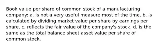 Book value per share of common stock of a manufacturing company: a. is not a very useful measure most of the time. b. is calculated by dividing market value per share by earnings per share. c. reflects the fair value of the company's stock. d. is the same as the total balance sheet asset value per share of common stock.