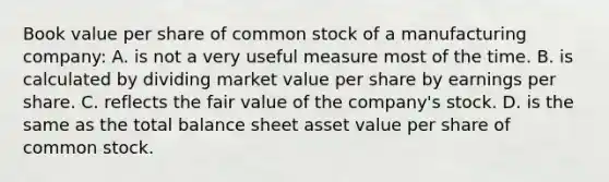 Book value per share of common stock of a manufacturing company: A. is not a very useful measure most of the time. B. is calculated by dividing market value per share by earnings per share. C. reflects the fair value of the company's stock. D. is the same as the total balance sheet asset value per share of common stock.