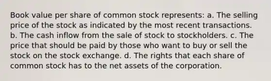 Book value per share of common stock represents: a. The selling price of the stock as indicated by the most recent transactions. b. The cash inflow from the sale of stock to stockholders. c. The price that should be paid by those who want to buy or sell the stock on the stock exchange. d. The rights that each share of common stock has to the net assets of the corporation.