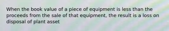 When the book value of a piece of equipment is <a href='https://www.questionai.com/knowledge/k7BtlYpAMX-less-than' class='anchor-knowledge'>less than</a> the proceeds from the sale of that equipment, the result is a loss on disposal of plant asset