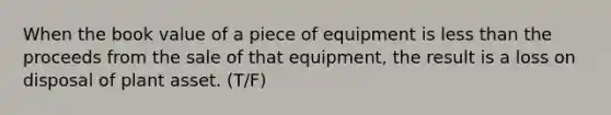 When the book value of a piece of equipment is less than the proceeds from the sale of that equipment, the result is a loss on disposal of plant asset. (T/F)