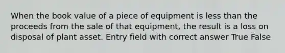 When the book value of a piece of equipment is less than the proceeds from the sale of that equipment, the result is a loss on disposal of plant asset. Entry field with correct answer True False