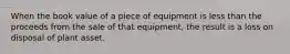 When the book value of a piece of equipment is less than the proceeds from the sale of that equipment, the result is a loss on disposal of plant asset.