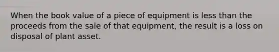 When the book value of a piece of equipment is less than the proceeds from the sale of that equipment, the result is a loss on disposal of plant asset.