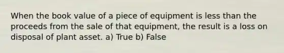 When the book value of a piece of equipment is less than the proceeds from the sale of that equipment, the result is a loss on disposal of plant asset. a) True b) False