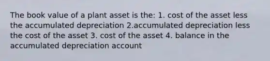 The book value of a plant asset is the: 1. cost of the asset less the accumulated depreciation 2.accumulated depreciation less the cost of the asset 3. cost of the asset 4. balance in the accumulated depreciation account