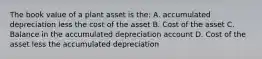 The book value of a plant asset is the: A. accumulated depreciation less the cost of the asset B. Cost of the asset C. Balance in the accumulated depreciation account D. Cost of the asset less the accumulated depreciation