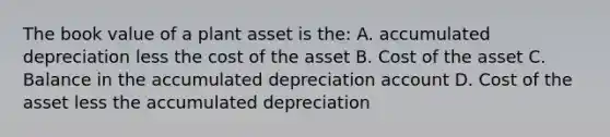 The book value of a plant asset is the: A. accumulated depreciation less the cost of the asset B. Cost of the asset C. Balance in the accumulated depreciation account D. Cost of the asset less the accumulated depreciation