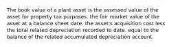 The book value of a plant asset is the assessed value of the asset for property tax purposes. the fair market value of the asset at a balance sheet date. the asset's acquisition cost less the total related depreciation recorded to date. equal to the balance of the related accumulated depreciation account.