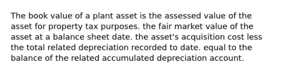 The book value of a plant asset is the assessed value of the asset for property tax purposes. the fair market value of the asset at a balance sheet date. the asset's acquisition cost less the total related depreciation recorded to date. equal to the balance of the related accumulated depreciation account.