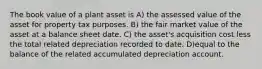 The book value of a plant asset is A) the assessed value of the asset for property tax purposes. B) the fair market value of the asset at a balance sheet date. C) the asset's acquisition cost less the total related depreciation recorded to date. D)equal to the balance of the related accumulated depreciation account.