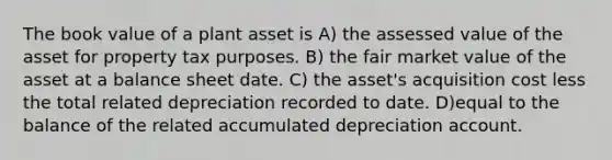 The book value of a plant asset is A) the assessed value of the asset for property tax purposes. B) the fair market value of the asset at a balance sheet date. C) the asset's acquisition cost less the total related depreciation recorded to date. D)equal to the balance of the related accumulated depreciation account.