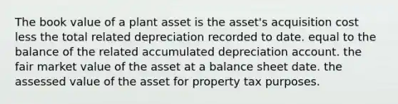 The book value of a plant asset is the asset's acquisition cost less the total related depreciation recorded to date. equal to the balance of the related accumulated depreciation account. the fair market value of the asset at a balance sheet date. the assessed value of the asset for property tax purposes.