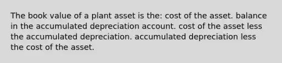 The book value of a plant asset is the: cost of the asset. balance in the accumulated depreciation account. cost of the asset less the accumulated depreciation. accumulated depreciation less the cost of the asset.