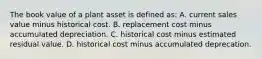 The book value of a plant asset is defined​ as: A. current sales value minus historical cost. B. replacement cost minus accumulated depreciation. C. historical cost minus estimated residual value. D. historical cost minus accumulated deprecation.