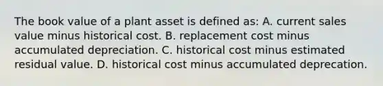 The book value of a plant asset is defined​ as: A. current sales value minus historical cost. B. replacement cost minus accumulated depreciation. C. historical cost minus estimated residual value. D. historical cost minus accumulated deprecation.