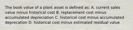 The book value of a plant asset is defined​ as: A. current sales value minus historical cost B. replacement cost minus accumulated depreciation C. historical cost minus accumulated deprecation D. historical cost minus estimated residual value