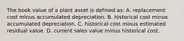 The book value of a plant asset is defined​ as: A. replacement cost minus accumulated depreciation. B. historical cost minus accumulated depreciation. C. historical cost minus estimated residual value. D. current sales value minus historical cost.