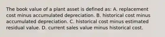 The book value of a plant asset is defined​ as: A. replacement cost minus accumulated depreciation. B. historical cost minus accumulated depreciation. C. historical cost minus estimated residual value. D. current sales value minus historical cost.