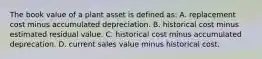 The book value of a plant asset is defined​ as: A. replacement cost minus accumulated depreciation. B. historical cost minus estimated residual value. C. historical cost minus accumulated deprecation. D. current sales value minus historical cost.