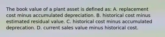 The book value of a plant asset is defined​ as: A. replacement cost minus accumulated depreciation. B. historical cost minus estimated residual value. C. historical cost minus accumulated deprecation. D. current sales value minus historical cost.