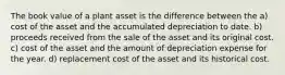 The book value of a plant asset is the difference between the a) cost of the asset and the accumulated depreciation to date. b) proceeds received from the sale of the asset and its original cost. c) cost of the asset and the amount of depreciation expense for the year. d) replacement cost of the asset and its historical cost.