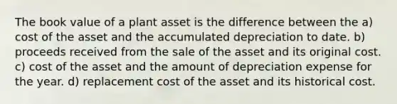 The book value of a plant asset is the difference between the a) cost of the asset and the accumulated depreciation to date. b) proceeds received from the sale of the asset and its original cost. c) cost of the asset and the amount of depreciation expense for the year. d) replacement cost of the asset and its historical cost.