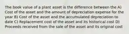 The book value of a plant asset is the difference between the A) Cost of the asset and the amount of depreciation expense for the year B) Cost of the asset and the accumulated depreciation to date C) Replacement cost of the asset and its historical cost D) Proceeds received from the sale of the asset and its original cost