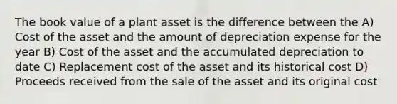 The book value of a plant asset is the difference between the A) Cost of the asset and the amount of depreciation expense for the year B) Cost of the asset and the accumulated depreciation to date C) Replacement cost of the asset and its historical cost D) Proceeds received from the sale of the asset and its original cost