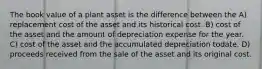 The book value of a plant asset is the difference between the A) replacement cost of the asset and its historical cost. B) cost of the asset and the amount of depreciation expense for the year. C) cost of the asset and the accumulated depreciation todate. D) proceeds received from the sale of the asset and its original cost.