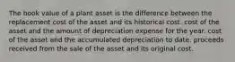 The book value of a plant asset is the difference between the replacement cost of the asset and its historical cost. cost of the asset and the amount of depreciation expense for the year. cost of the asset and the accumulated depreciation to date. proceeds received from the sale of the asset and its original cost.