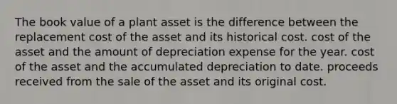 The book value of a plant asset is the difference between the replacement cost of the asset and its historical cost. cost of the asset and the amount of depreciation expense for the year. cost of the asset and the accumulated depreciation to date. proceeds received from the sale of the asset and its original cost.