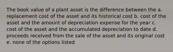 The book value of a plant asset is the difference between the a. replacement cost of the asset and its historical cost b. cost of the asset and the amount of depreciation expense for the year c. cost of the asset and the accumulated depreciation to date d. proceeds received from the sale of the asset and its original cost e. none of the options listed