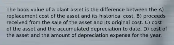 The book value of a plant asset is the difference between the A) replacement cost of the asset and its historical cost. B) proceeds received from the sale of the asset and its original cost. C) cost of the asset and the accumulated depreciation to date. D) cost of the asset and the amount of depreciation expense for the year.