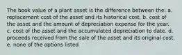 The book value of a plant asset is the difference between the: a. replacement cost of the asset and its historical cost. b. cost of the asset and the amount of depreciation expense for the year. c. cost of the asset and the accumulated depreciation to date. d. proceeds received from the sale of the asset and its original cost. e. none of the options listed