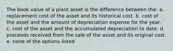 The book value of a plant asset is the difference between the: a. replacement cost of the asset and its historical cost. b. cost of the asset and the amount of depreciation expense for the year. c. cost of the asset and the accumulated depreciation to date. d. proceeds received from the sale of the asset and its original cost. e. none of the options listed