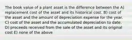 The book value of a plant asset is the difference between the A) replacement cost of the asset and its historical cost. B) cost of the asset and the amount of depreciation expense for the year. C) cost of the asset and the accumulated depreciation to date. D) proceeds received from the sale of the asset and its original cost E) none of the above