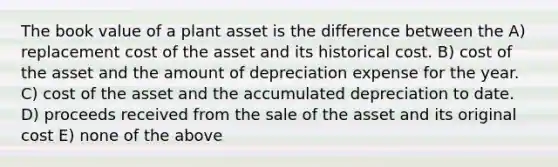 The book value of a plant asset is the difference between the A) replacement cost of the asset and its historical cost. B) cost of the asset and the amount of depreciation expense for the year. C) cost of the asset and the accumulated depreciation to date. D) proceeds received from the sale of the asset and its original cost E) none of the above