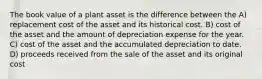 The book value of a plant asset is the difference between the A) replacement cost of the asset and its historical cost. B) cost of the asset and the amount of depreciation expense for the year. C) cost of the asset and the accumulated depreciation to date. D) proceeds received from the sale of the asset and its original cost