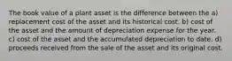 The book value of a plant asset is the difference between the a) replacement cost of the asset and its historical cost. b) cost of the asset and the amount of depreciation expense for the year. c) cost of the asset and the accumulated depreciation to date. d) proceeds received from the sale of the asset and its original cost.